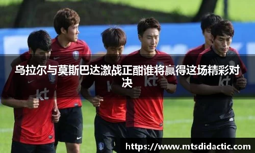乌拉尔与莫斯巴达激战正酣谁将赢得这场精彩对决