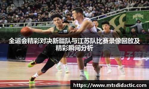 全运会精彩对决新疆队与江苏队比赛录像回放及精彩瞬间分析